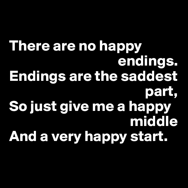 

There are no happy 
                                    endings.
Endings are the saddest 
                                             part,
So just give me a happy 
                                        middle
And a very happy start.

