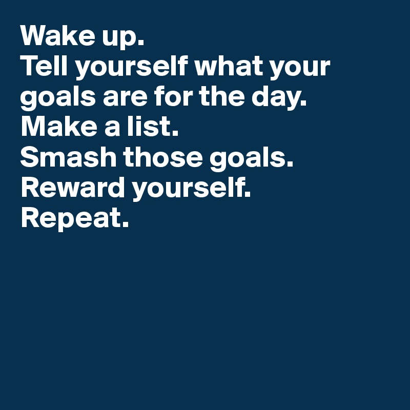 Wake up. 
Tell yourself what your goals are for the day.
Make a list. 
Smash those goals. Reward yourself. 
Repeat. 




