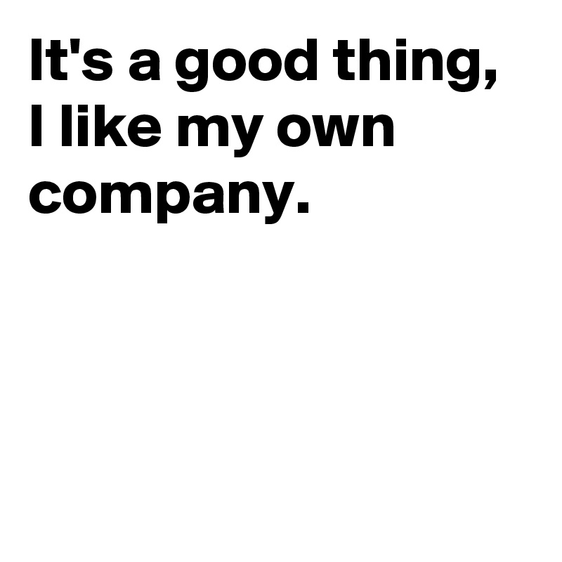 It's a good thing, 
I like my own company.



