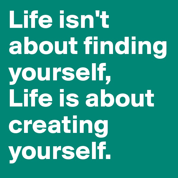 Life isn't about finding yourself,
Life is about creating yourself.