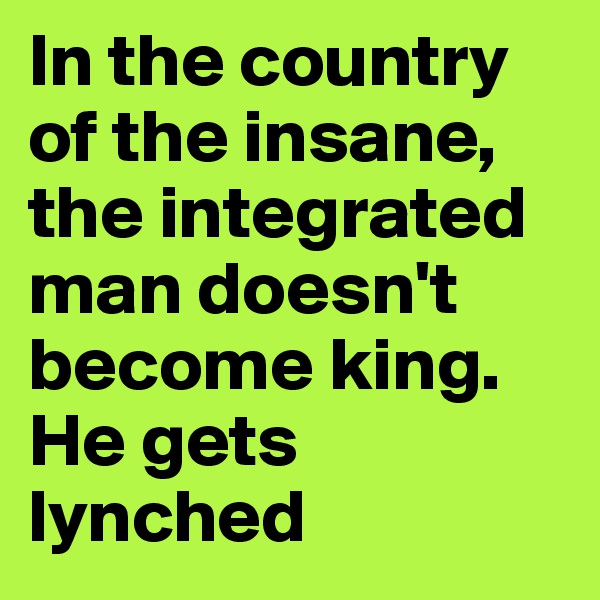 In the country of the insane, the integrated man doesn't become king. He gets lynched
