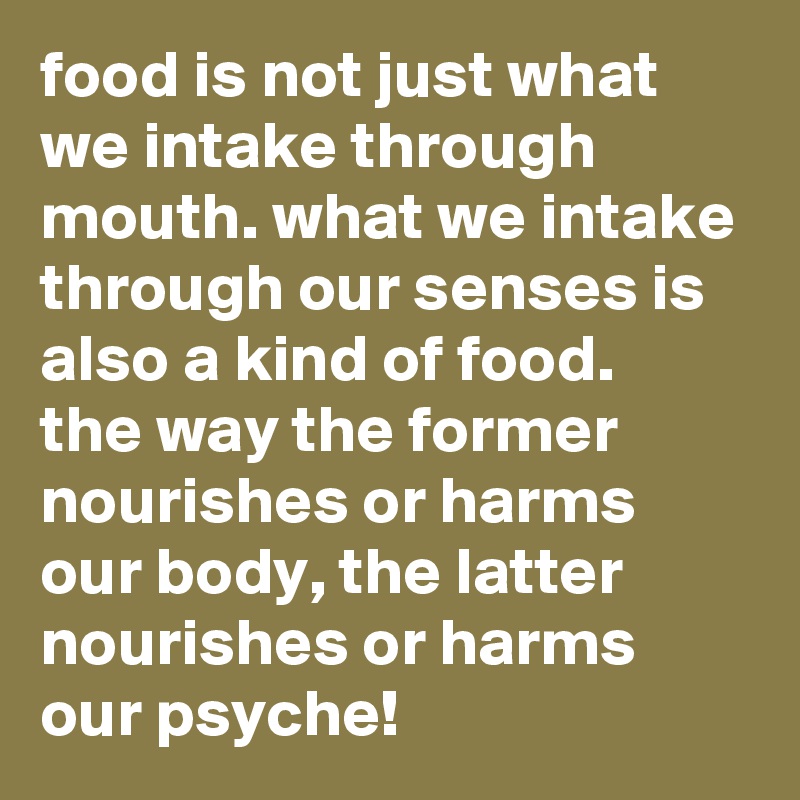 food is not just what we intake through mouth. what we intake through our senses is also a kind of food.
the way the former nourishes or harms our body, the latter nourishes or harms our psyche!