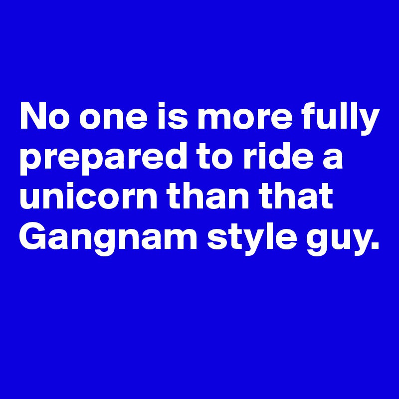 

No one is more fully prepared to ride a unicorn than that Gangnam style guy.

