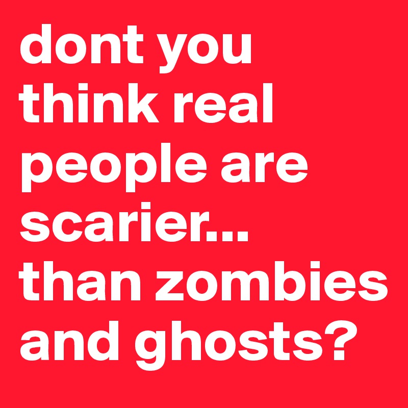dont you think real people are scarier... 
than zombies and ghosts?