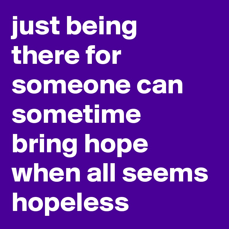 just being there for someone can sometime bring hope when all seems hopeless 