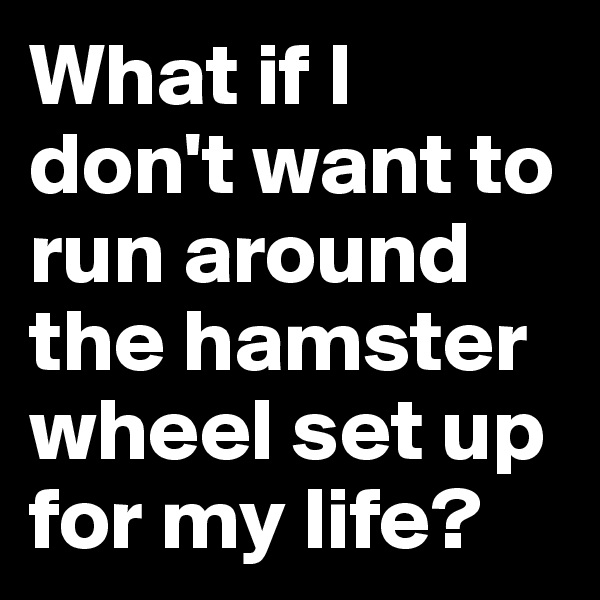 What if I don't want to run around the hamster wheel set up for my life?