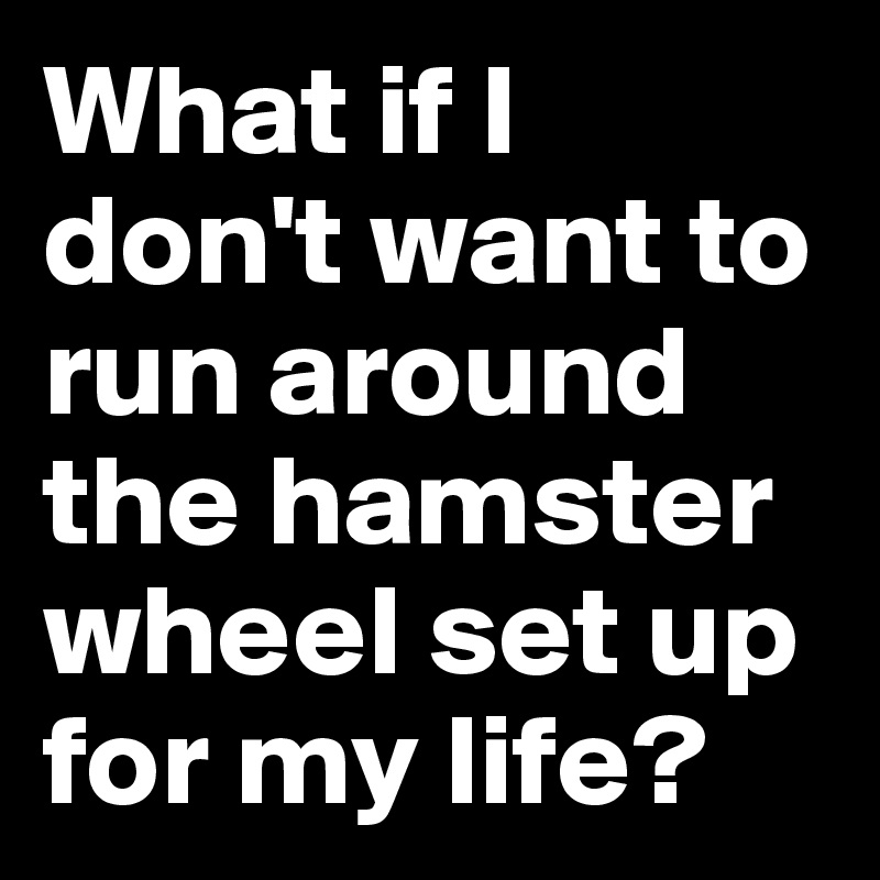 What if I don't want to run around the hamster wheel set up for my life?