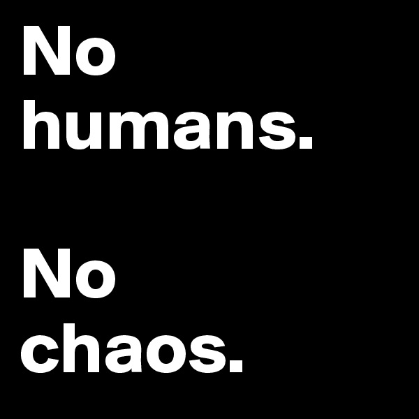 No humans. 

No 
chaos.