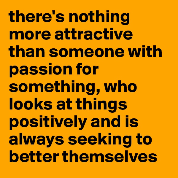 there's nothing more attractive than someone with passion for something, who looks at things positively and is always seeking to better themselves