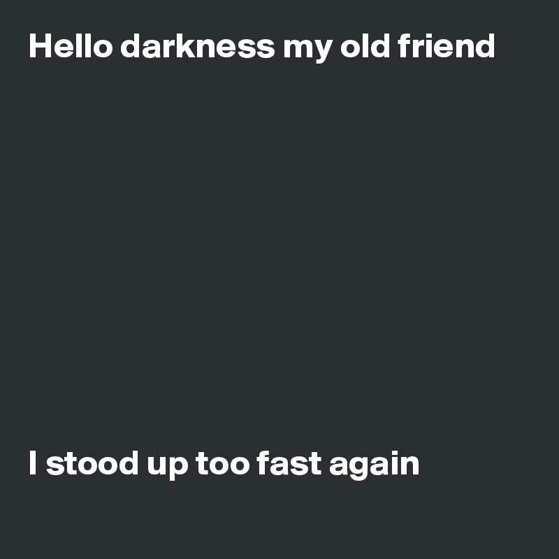 Hello darkness my old friend 










I stood up too fast again 