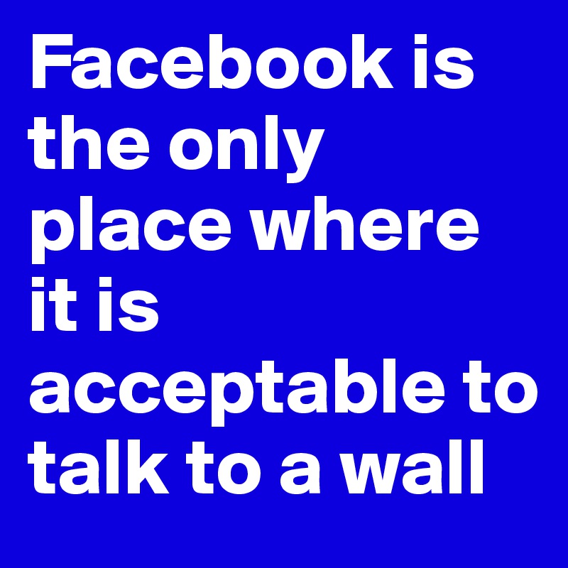 Facebook is the only place where it is acceptable to talk to a wall