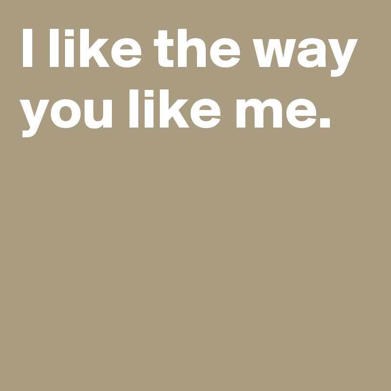 I like the way you like me.


