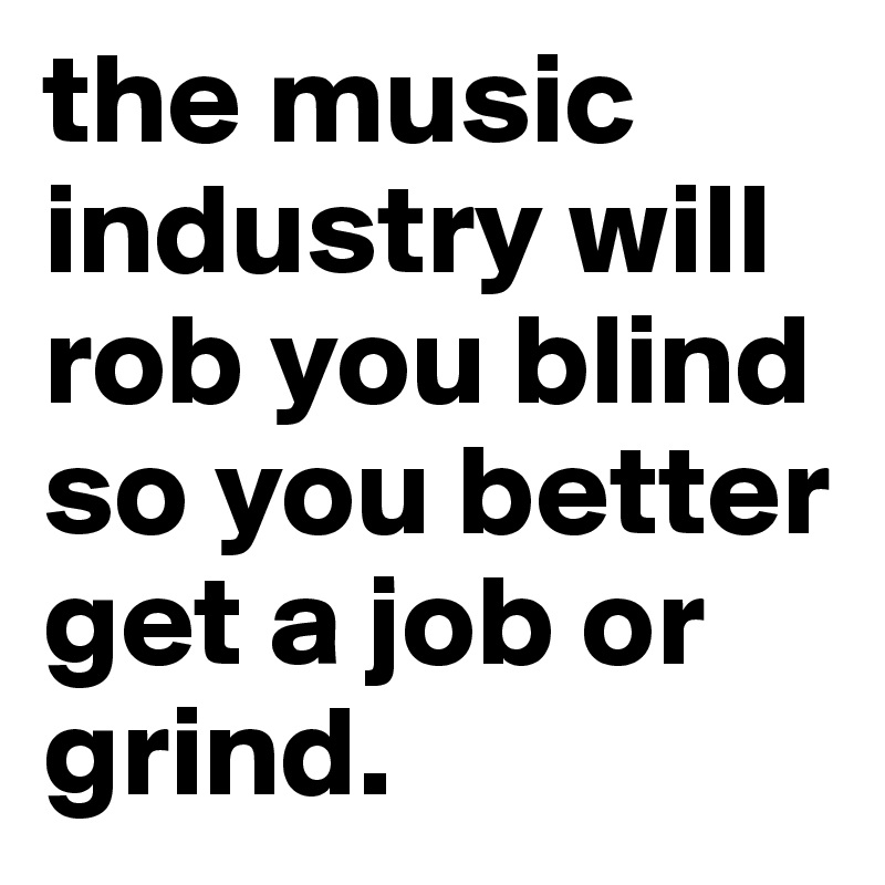 the music industry will rob you blind so you better get a job or grind.