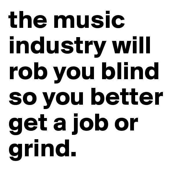 the music industry will rob you blind so you better get a job or grind.