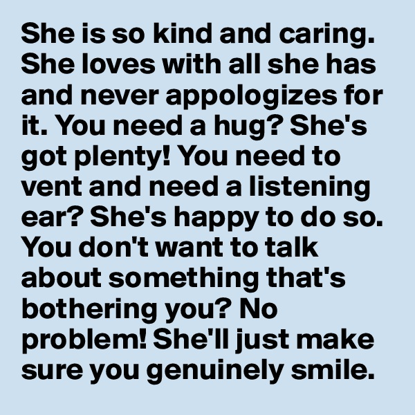She is so kind and caring. She loves with all she has and never appologizes for it. You need a hug? She's got plenty! You need to vent and need a listening ear? She's happy to do so. You don't want to talk about something that's bothering you? No problem! She'll just make sure you genuinely smile.