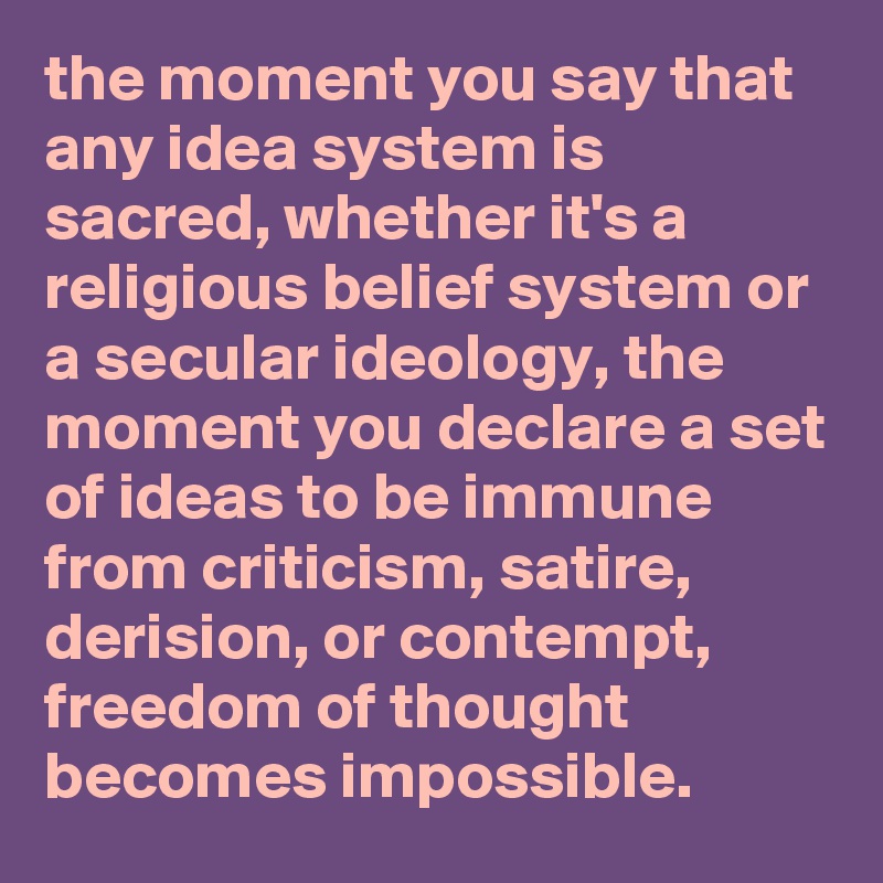 the moment you say that any idea system is sacred, whether it's a religious belief system or a secular ideology, the moment you declare a set of ideas to be immune from criticism, satire, derision, or contempt, freedom of thought becomes impossible.