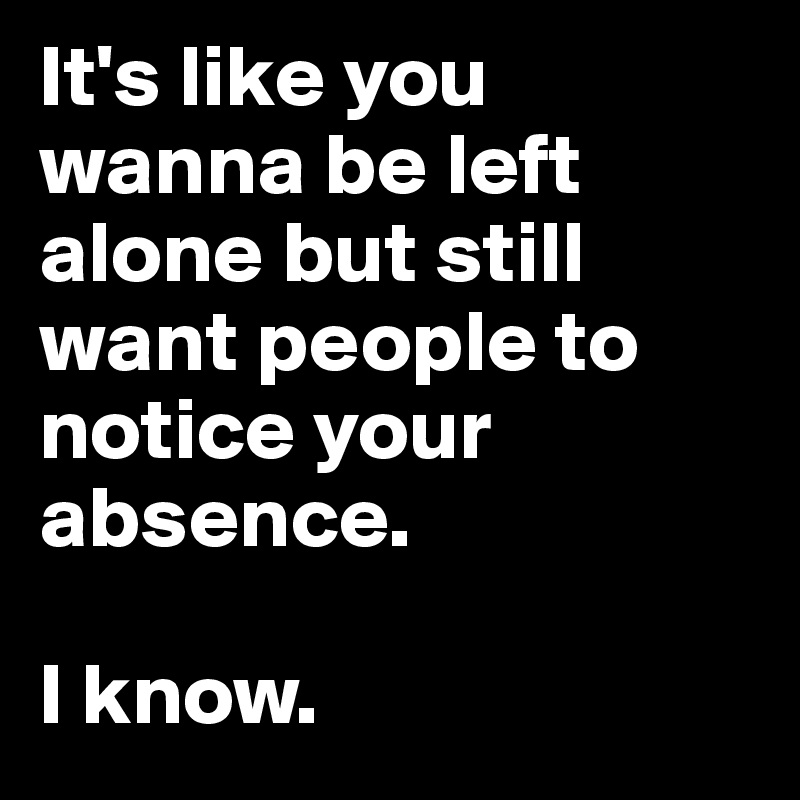 It's like you wanna be left alone but still want people to notice your absence. 

I know.