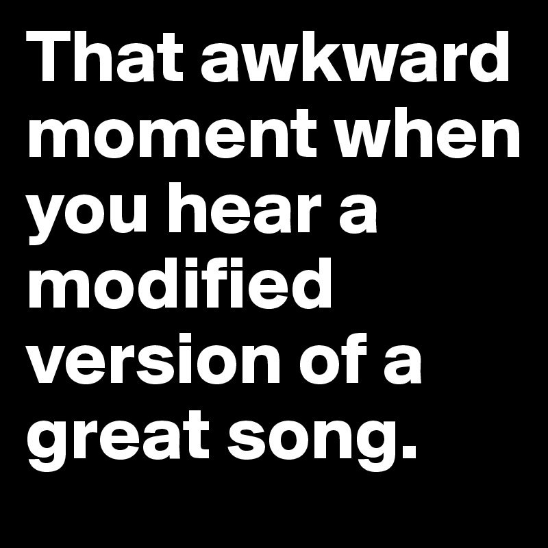 That awkward moment when you hear a modified version of a great song.