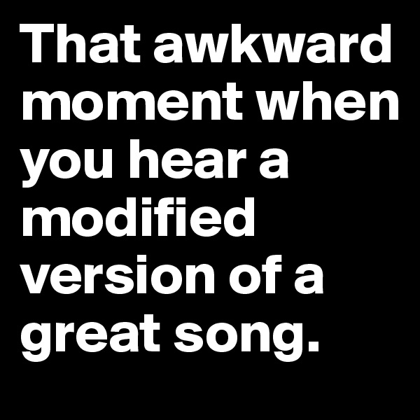 That awkward moment when you hear a modified version of a great song.