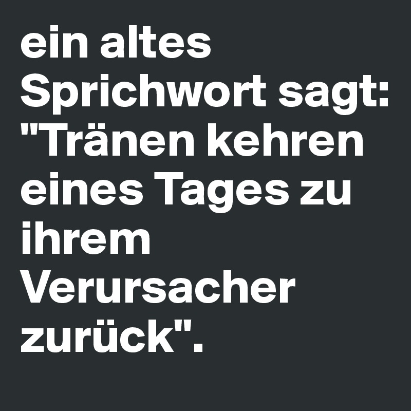 ein altes Sprichwort sagt: 
"Tränen kehren eines Tages zu ihrem Verursacher zurück".