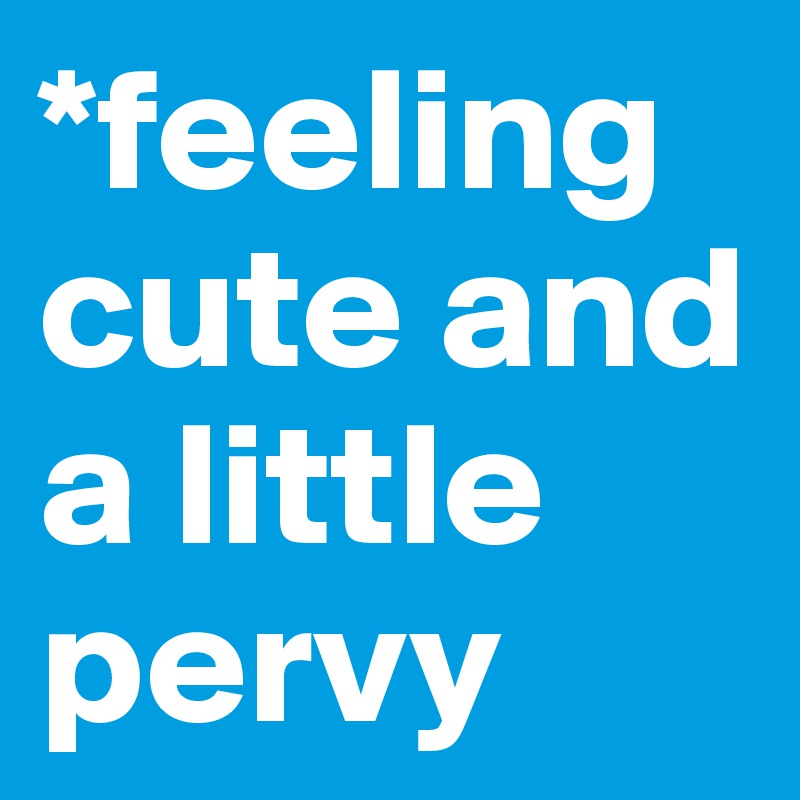 *feeling cute and a little pervy