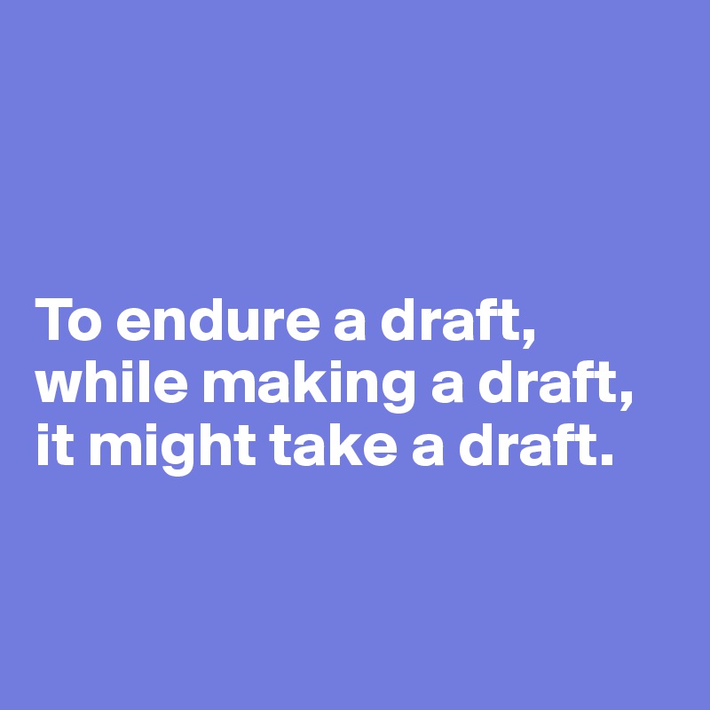 



To endure a draft, while making a draft, 
it might take a draft.


