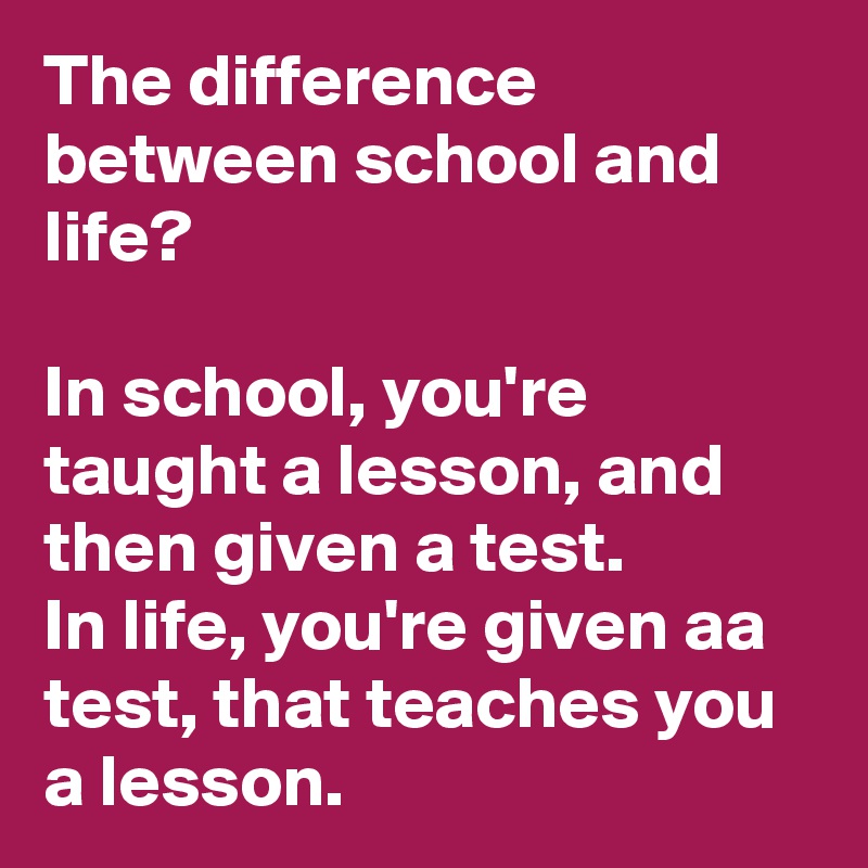 The difference between school and life?

In school, you're taught a lesson, and then given a test.
In life, you're given aa test, that teaches you a lesson.