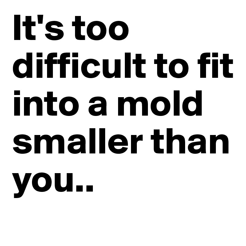 It's too difficult to fit into a mold smaller than you..