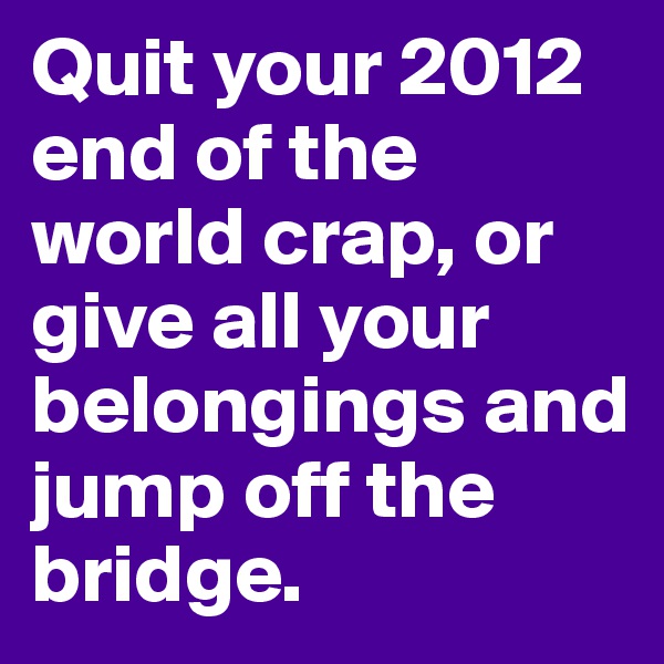 Quit your 2012 end of the world crap, or give all your belongings and jump off the bridge. 
