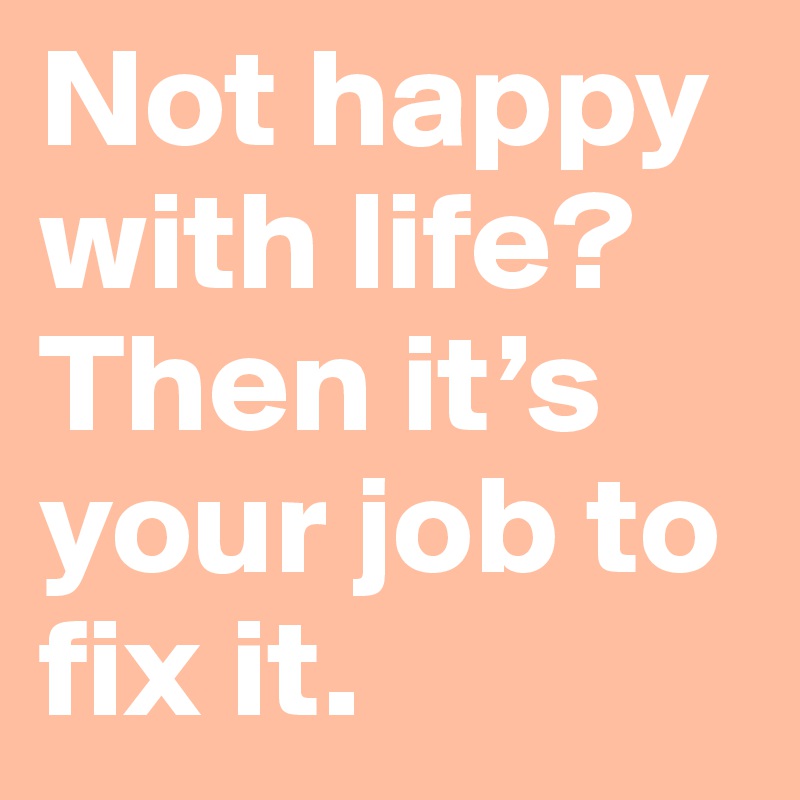 Not happy with life? Then it’s your job to fix it.