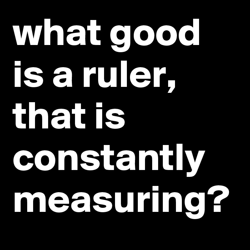 what good is a ruler, that is constantly measuring? 