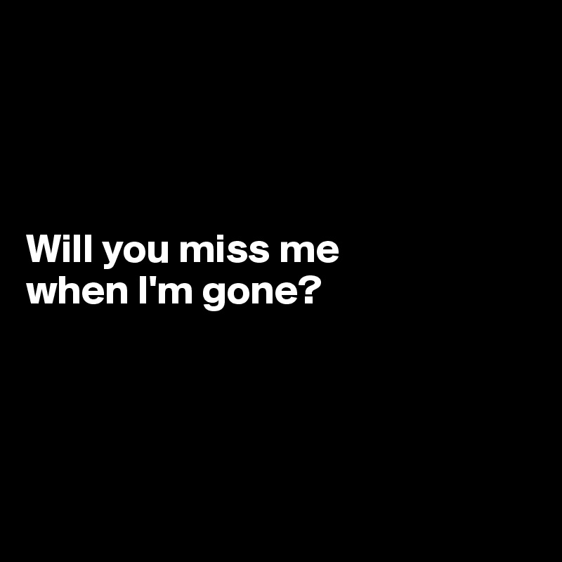 




Will you miss me
when I'm gone?




