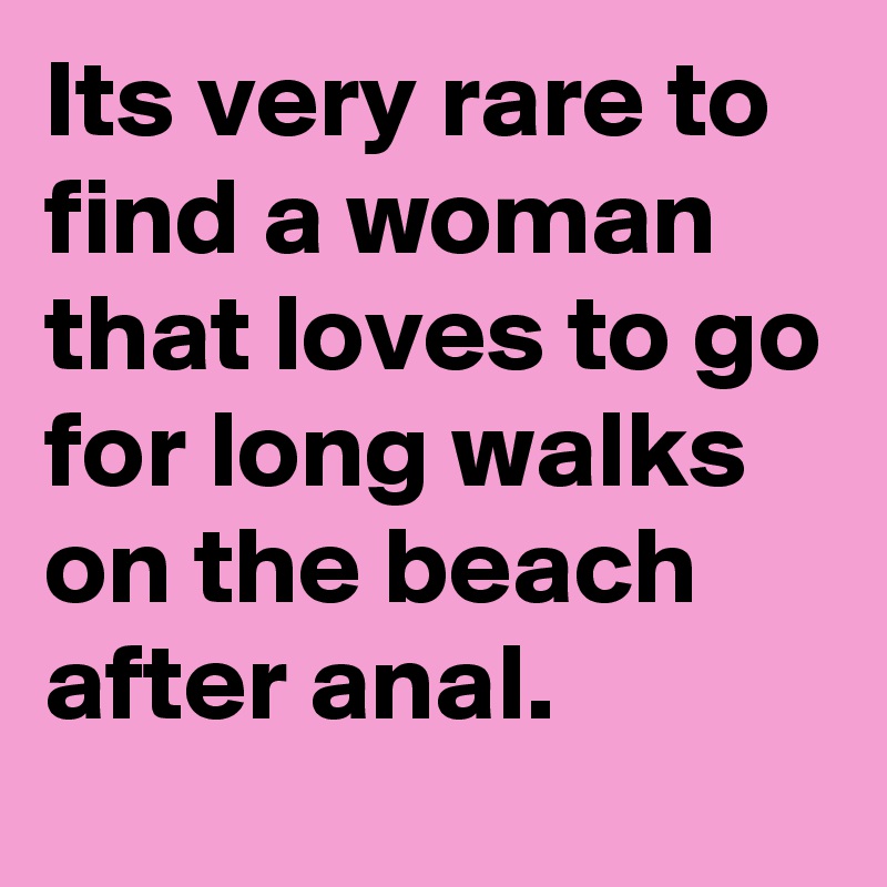 Its very rare to find a woman that loves to go for long walks on the beach after anal. 