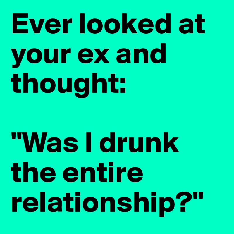Ever looked at your ex and thought: 

"Was I drunk the entire relationship?"