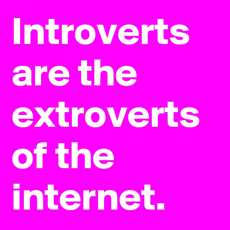 Introverts are the extroverts of the internet.