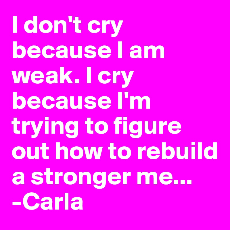 I don't cry because I am weak. I cry because I'm trying to figure out how to rebuild a stronger me...
-Carla