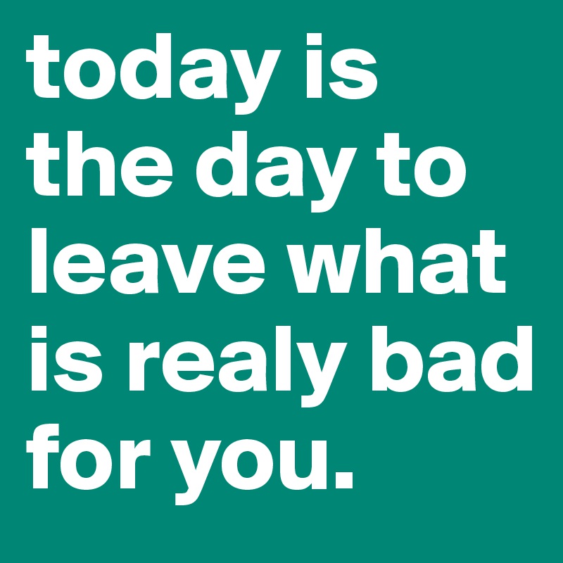 today is the day to leave what is realy bad for you.