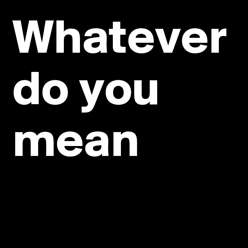Whatever do you mean