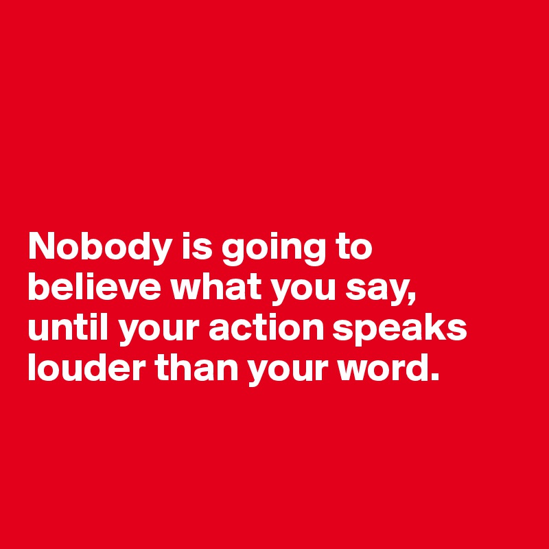 




Nobody is going to 
believe what you say, 
until your action speaks louder than your word.


