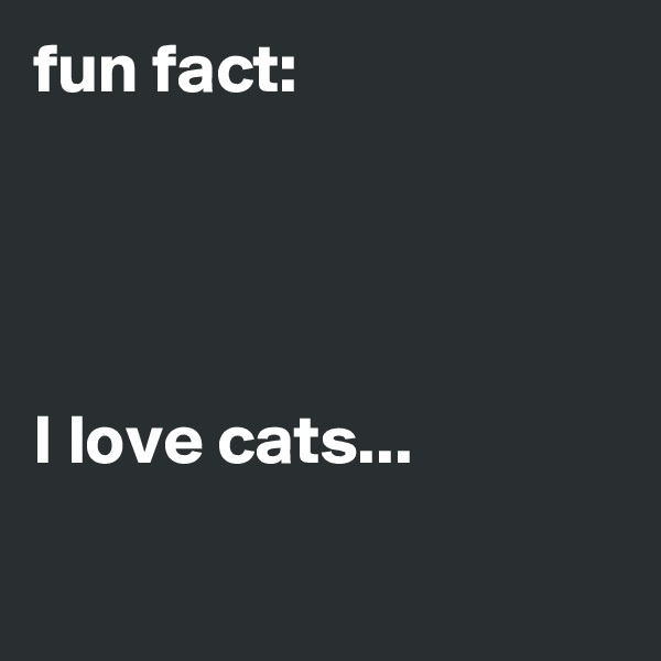 fun fact:




I love cats...

