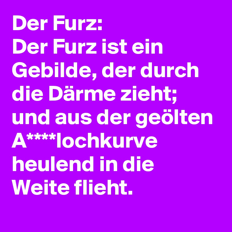 Der Furz:
Der Furz ist ein Gebilde, der durch die Därme zieht; und aus der geölten A****lochkurve heulend in die Weite flieht.