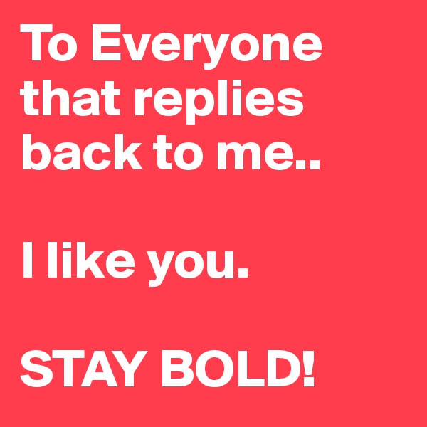 To Everyone that replies back to me..

I like you. 
 
STAY BOLD!