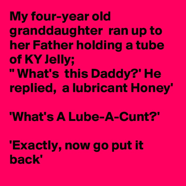 My four-year old granddaughter  ran up to her Father holding a tube of KY Jelly;
" What's  this Daddy?' He replied,  a lubricant Honey'

'What's A Lube-A-Cunt?'

'Exactly, now go put it back'
