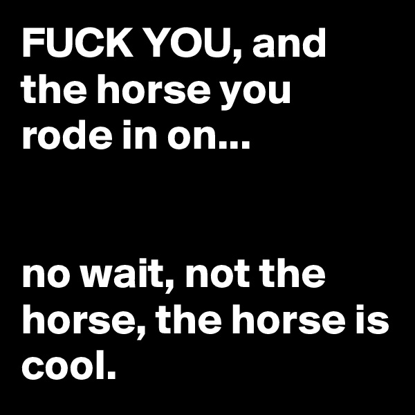 FUCK YOU, and the horse you rode in on...


no wait, not the horse, the horse is cool.