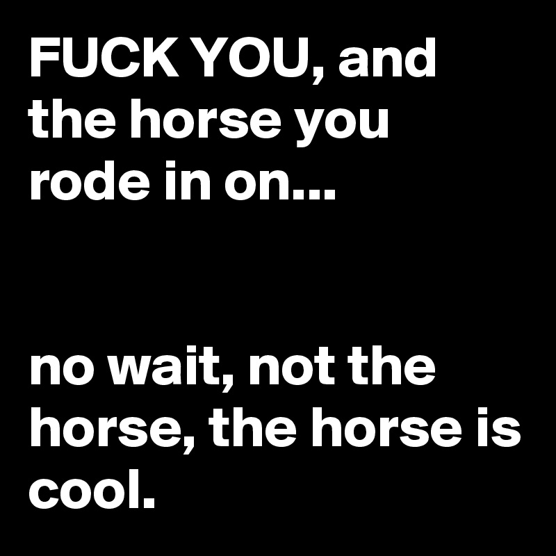 FUCK YOU, and the horse you rode in on...


no wait, not the horse, the horse is cool.