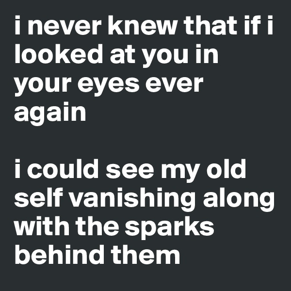 i never knew that if i looked at you in your eyes ever again

i could see my old self vanishing along with the sparks behind them