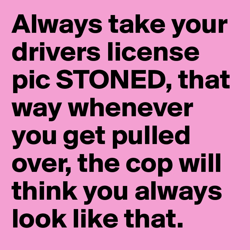 Always take your drivers license pic STONED, that way whenever you get pulled over, the cop will think you always look like that. 