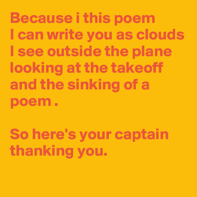 Because i this poem 
I can write you as clouds
I see outside the plane looking at the takeoff
and the sinking of a poem .

So here's your captain thanking you.
