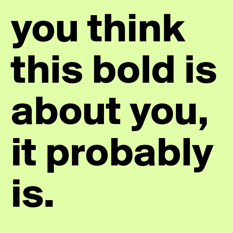 you think this bold is about you, it probably is. 