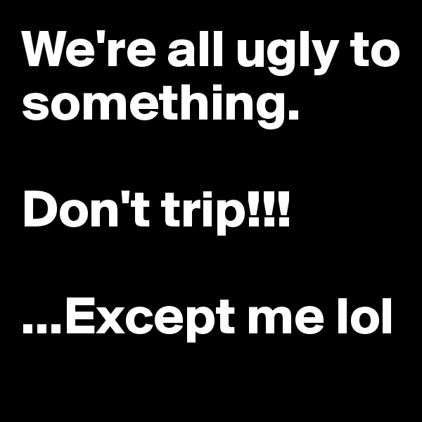 We're all ugly to something. 

Don't trip!!! 

...Except me lol
